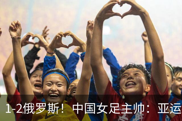 1-2俄罗斯！中国女足主帅：亚运备战需要这样高质量的热身赛